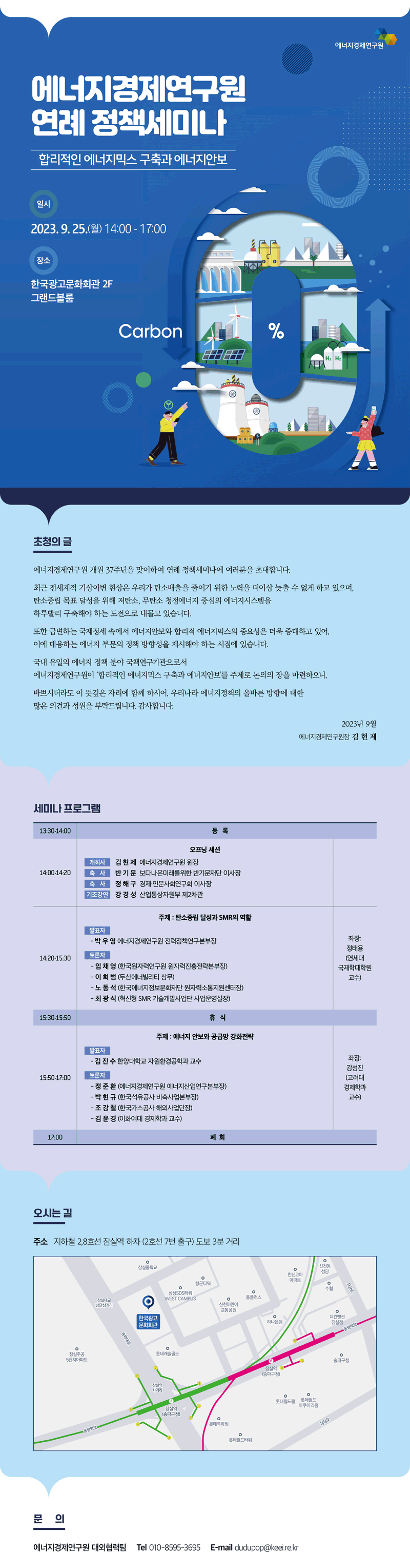 에너지경제연구원 연례 정책세미나 합리적인 에너지믹스 구축과 에너지안보 일시 2023.9.25.(월) 14:00 - 17:00 장소 한국광고문화회관 2F 그랜드볼룸 초청의 글 에너지경제연구원 개원 37주년을 맞이하여 연례 정책세미나에 여러분을 초대합니다. 최근 전세계적 기상이변 현상으 ㄴ우리가 탄소배출을 줄이기 위한 토력을 더이상 늦출 수 없게 하고 있으며, 탄소중립 목표 달성을 위해 저탄소, 무탄소 청정에너지 중심의 에너지시스템을 하루빨리 구축해야 하는 도전으로 내몰고 있습니다. 또한 급변하는 국제정세 속에서 에너지안보와 합리적 에너지믹스의 중요성은 더욱 증대하고 있어, 이에 대응하는 에너지 부분의 정책 방향성을 제시해야 하는 시점에 있습니다. 국내 유일의 에너지 정책 분야 국책연구기관으로서 에너지경제연구원이 '합리적인 에너지믹스 구축과 에너지안보'를 주제로 논의의 장을 마련하오니, 바쁘시더라도 이 뜻깊은 자리에 함께 하시어, 우리나라 에너지정책의 올바른 방향에 대한 많은 의견과 성원을 부탁드립니다. 감사합니다. 2023년 9월 에너지경제연구원장 김현제 세미나 프로그램 13:30-14:00 등록 14:00-14:20 오프닝 세션 개회사 김현제 에너지경제연구원 원장 축사 반기문 보다나은미래를위한 반기문재단 이사장 축사 정해구 경제·인문사회연구회 이사장 기조강연 강경성 산업통상자원부 제2차관 14:20-15:30 주제: 탄소중립 달성과 SMR의 역할 발표자 - 박우영 에너지경제연구원 전력정책연구본부장 토론자 - 임채영 (한국원자력연구원 원자력진흥전략본부장) - 이희범 (두산에너빌리티 상무) - 노동석 (한국에너지정보문화재단 원자력소통지원센터장) - 최광식 (혁신형 SMR 기술개발사업단 사업운영실장) 좌장: 정태용 (연세대 국제학대학원 교수) 15:30-15:50 휴식 15:50-17:00 발표자 - 김진수 한양대학교 자원환경공학과 교수 토론자 - 정준환 (에너지경제연구원 에너지산업연구본부장) - 박현규 (한국석유공사 비축사업본부장) - 조강철 (한국가스공사 해외사업단장) - 김윤경 (이화여대 경제학과 교수) 좌장: 강성진 (고려대 경제학과 교수) 오시는 길 주소 지하철 2, 8호선 잠실역 하차 (2호선 7번 출구) 도보 3분 거리 문의 에너지경제연구원 대외협력팀 Tel 010-8595-3695 E-mail dudupop@keei.re.kr